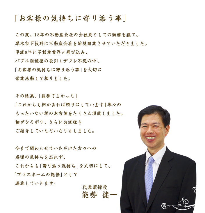 「お客様の気持ちに寄り添う事」この度、18年の不動産会社の会社員としての勤務を経て、厚木市下荻野に不動産会社を新規開業させていただきました。平成8年に不動産業界に飛び込み、バブル崩壊後の長引くデフレ不況の中、「お客様の気持ちに寄り添う事」を大切に営業活動して参りました。その結果、「能勢でよかった」「これからも何かあれば頼りにしています」等々のもったいない程のお言葉をたくさん頂戴しました。輪がひろがり、さらにお客様をご紹介していただいたりもしました。今まで関わらせていただけた方々への感謝の気持ちを忘れず、これからも「寄り添う気持ち」を大切にして、「プラスホームの能勢」として邁進していきます。代表取締役 能勢健一